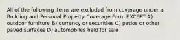 All of the following items are excluded from coverage under a Building and Personal Property Coverage Form EXCEPT A) outdoor furniture B) currency or securities C) patios or other paved surfaces D) automobiles held for sale