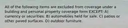 All of the following items are excluded from coverage under a building and personal property coverage form EXCEPT: A) currency or securities. B) automobiles held for sale. C) patios or other paved surfaces. D) outdoor furniture.