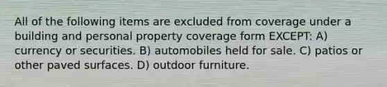 All of the following items are excluded from coverage under a building and personal property coverage form EXCEPT: A) currency or securities. B) automobiles held for sale. C) patios or other paved surfaces. D) outdoor furniture.