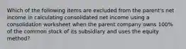 Which of the following items are excluded from the parent's net income in calculating consolidated net income using a consolidation worksheet when the parent company owns 100% of the common stock of its subsidiary and uses the equity method?