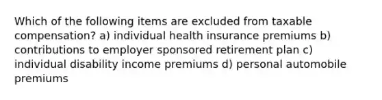 Which of the following items are excluded from taxable compensation? a) individual health insurance premiums b) contributions to employer sponsored retirement plan c) individual disability income premiums d) personal automobile premiums