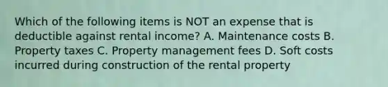 Which of the following items is NOT an expense that is deductible against rental income? A. Maintenance costs B. Property taxes C. Property management fees D. Soft costs incurred during construction of the rental property