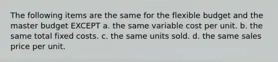 The following items are the same for the flexible budget and the master budget EXCEPT a. the same variable cost per unit. b. the same total fixed costs. c. the same units sold. d. the same sales price per unit.