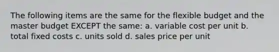 The following items are the same for the flexible budget and the master budget EXCEPT the same: a. variable cost per unit b. total fixed costs c. units sold d. sales price per unit