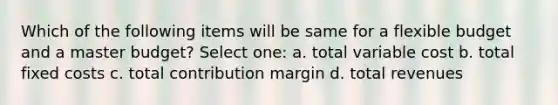 Which of the following items will be same for a flexible budget and a master budget? Select one: a. total variable cost b. total fixed costs c. total contribution margin d. total revenues