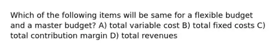 Which of the following items will be same for a flexible budget and a master budget? A) total variable cost B) total fixed costs C) total contribution margin D) total revenues