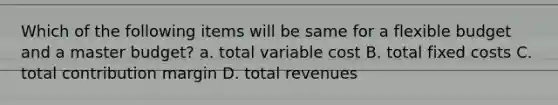 Which of the following items will be same for a flexible budget and a master budget? a. total variable cost B. total fixed costs C. total contribution margin D. total revenues