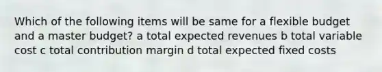 Which of the following items will be same for a flexible budget and a master budget? a total expected revenues b total variable cost c total contribution margin d total expected fixed costs