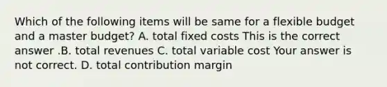 Which of the following items will be same for a flexible budget and a master​ budget? A. total fixed costs This is the correct answer .B. total revenues C. total variable cost Your answer is not correct. D. total contribution margin