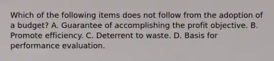 Which of the following items does not follow from the adoption of a budget? A. Guarantee of accomplishing the profit objective. B. Promote efficiency. C. Deterrent to waste. D. Basis for performance evaluation.