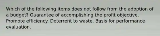 Which of the following items does not follow from the adoption of a budget? Guarantee of accomplishing the profit objective. Promote efficiency. Deterrent to waste. Basis for performance evaluation.