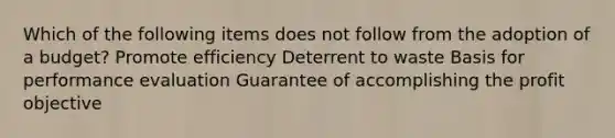 Which of the following items does not follow from the adoption of a budget? Promote efficiency Deterrent to waste Basis for performance evaluation Guarantee of accomplishing the profit objective