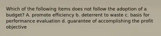 Which of the following items does not follow the adoption of a budget? A. promote efficiency b. deterrent to waste c. basis for performance evaluation d. guarantee of accomplishing the profit objective