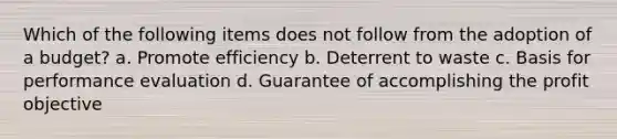 Which of the following items does not follow from the adoption of a budget? a. Promote efficiency b. Deterrent to waste c. Basis for performance evaluation d. Guarantee of accomplishing the profit objective