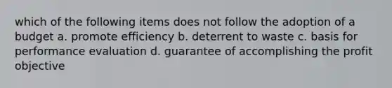 which of the following items does not follow the adoption of a budget a. promote efficiency b. deterrent to waste c. basis for performance evaluation d. guarantee of accomplishing the profit objective