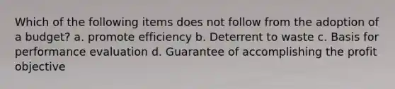 Which of the following items does not follow from the adoption of a budget? a. promote efficiency b. Deterrent to waste c. Basis for performance evaluation d. Guarantee of accomplishing the profit objective