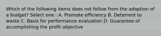 Which of the following items does not follow from the adoption of a budget? Select one : A. Promote efficiency B. Deterrent to waste C. Basis for performance evaluation D. Guarantee of accomplishing the profit objective