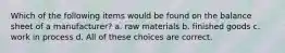 Which of the following items would be found on the balance sheet of a manufacturer? a. raw materials b. finished goods c. work in process d. All of these choices are correct.