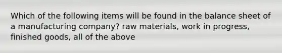 Which of the following items will be found in the balance sheet of a manufacturing company? raw materials, work in progress, finished goods, all of the above