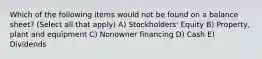 Which of the following items would not be found on a balance sheet? (Select all that apply) A) Stockholders' Equity B) Property, plant and equipment C) Nonowner financing D) Cash E) Dividends