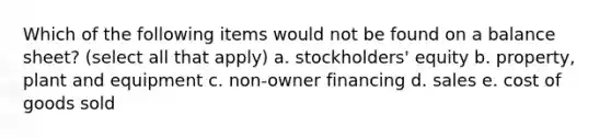 Which of the following items would not be found on a balance sheet? (select all that apply) a. stockholders' equity b. property, plant and equipment c. non-owner financing d. sales e. cost of goods sold