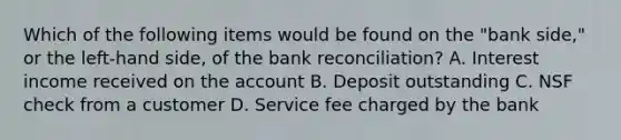 Which of the following items would be found on the "bank side," or the left-hand side, of the bank reconciliation? A. Interest income received on the account B. Deposit outstanding C. NSF check from a customer D. Service fee charged by the bank