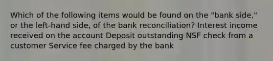 Which of the following items would be found on the "bank side," or the left-hand side, of the bank reconciliation? Interest income received on the account Deposit outstanding NSF check from a customer Service fee charged by the bank