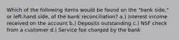 Which of the following items would be found on the "bank side," or left-hand side, of the bank reconciliation? a.) Interest income received on the account b.) Deposits outstanding c.) NSF check from a customer d.) Service fee charged by the bank