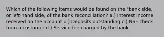 Which of the following items would be found on the "bank side," or left-hand side, of the <a href='https://www.questionai.com/knowledge/kZ6GRlcQH1-bank-reconciliation' class='anchor-knowledge'>bank reconciliation</a>? a.) Interest income received on the account b.) Deposits outstanding c.) NSF check from a customer d.) Service fee charged by the bank