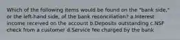 Which of the following items would be found on the "bank side," or the left-hand side, of the bank reconciliation? a.Interest income received on the account b.Deposits outstanding c.NSF check from a customer d.Service fee charged by the bank