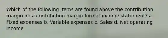 Which of the following items are found above the contribution margin on a contribution margin format income statement? a. Fixed expenses b. Variable expenses c. Sales d. Net operating income