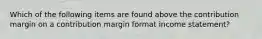 Which of the following items are found above the contribution margin on a contribution margin format income statement?