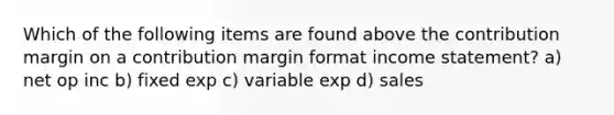 Which of the following items are found above the contribution margin on a contribution margin format income statement? a) net op inc b) fixed exp c) variable exp d) sales