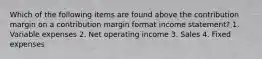 Which of the following items are found above the contribution margin on a contribution margin format income statement? 1. Variable expenses 2. Net operating income 3. Sales 4. Fixed expenses