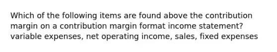 Which of the following items are found above the contribution margin on a contribution margin format income statement? variable expenses, net operating income, sales, fixed expenses