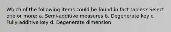 Which of the following items could be found in fact tables? Select one or more: a. Semi-additive measures b. Degenerate key c. Fully-additive key d. Degenerate dimension