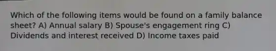 Which of the following items would be found on a family balance sheet? A) Annual salary B) Spouse's engagement ring C) Dividends and interest received D) Income taxes paid