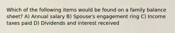 Which of the following items would be found on a family balance sheet? A) Annual salary B) Spouse's engagement ring C) Income taxes paid D) Dividends and interest received