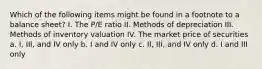 Which of the following items might be found in a footnote to a balance sheet? I. The P/E ratio II. Methods of depreciation III. Methods of inventory valuation IV. The market price of securities a. I, III, and IV only b. I and IV only c. II, III, and IV only d. I and III only