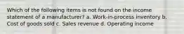 Which of the following items is not found on the income statement of a manufacturer? a. Work-in-process inventory b. Cost of goods sold c. Sales revenue d. Operating income