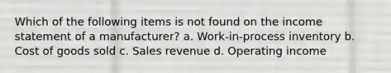 Which of the following items is not found on the <a href='https://www.questionai.com/knowledge/kCPMsnOwdm-income-statement' class='anchor-knowledge'>income statement</a> of a manufacturer? a. Work-in-process inventory b. Cost of goods sold c. Sales revenue d. Operating income