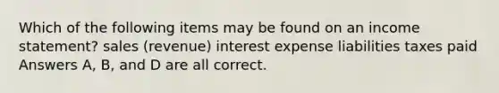 Which of the following items may be found on an <a href='https://www.questionai.com/knowledge/kCPMsnOwdm-income-statement' class='anchor-knowledge'>income statement</a>? sales (revenue) interest expense liabilities taxes paid Answers A, B, and D are all correct.