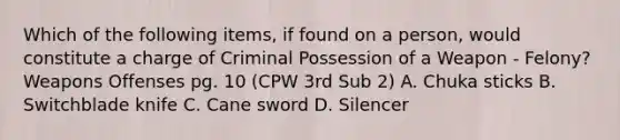 Which of the following items, if found on a person, would constitute a charge of Criminal Possession of a Weapon - Felony? Weapons Offenses pg. 10 (CPW 3rd Sub 2) A. Chuka sticks B. Switchblade knife C. Cane sword D. Silencer