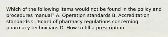 Which of the following items would not be found in the policy and procedures manual? A. Operation standards B. Accreditation standards C. Board of pharmacy regulations concerning pharmacy technicians D. How to fill a prescription