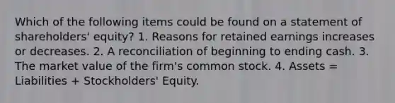 Which of the following items could be found on a statement of shareholders' equity? 1. Reasons for retained earnings increases or decreases. 2. A reconciliation of beginning to ending cash. 3. The market value of the firm's common stock. 4. Assets = Liabilities + Stockholders' Equity.