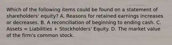 Which of the following items could be found on a statement of shareholders' equity? A. Reasons for retained earnings increases or decreases. B. A reconciliation of beginning to ending cash. C. Assets = Liabilities + Stockholders' Equity. D. The market value of the firm's common stock.