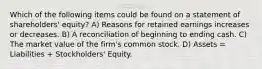 Which of the following items could be found on a statement of shareholders' equity? A) Reasons for retained earnings increases or decreases. B) A reconciliation of beginning to ending cash. C) The market value of the firm's common stock. D) Assets = Liabilities + Stockholders' Equity.