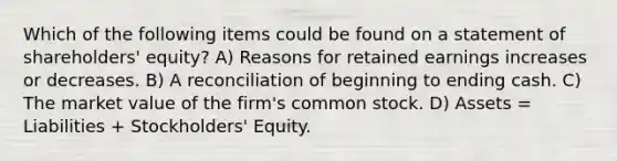 Which of the following items could be found on a statement of shareholders' equity? A) Reasons for retained earnings increases or decreases. B) A reconciliation of beginning to ending cash. C) The market value of the firm's common stock. D) Assets = Liabilities + Stockholders' Equity.