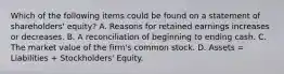 Which of the following items could be found on a statement of shareholders' equity? A. Reasons for retained earnings increases or decreases. B. A reconciliation of beginning to ending cash. C. The market value of the firm's common stock. D. Assets = Liabilities + Stockholders' Equity.