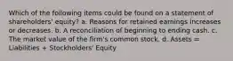 Which of the following items could be found on a statement of shareholders' equity? a. Reasons for retained earnings increases or decreases. b. A reconciliation of beginning to ending cash. c. The market value of the firm's common stock. d. Assets = Liabilities + Stockholders' Equity